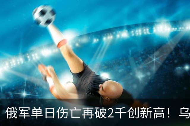 俄军单日伤亡再破2千创新高！乌克兰收复卢甘斯克两地