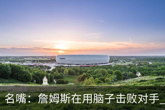 名嘴：詹姆斯在用脑子击败对手 东部的悬念只剩76人和热火了
