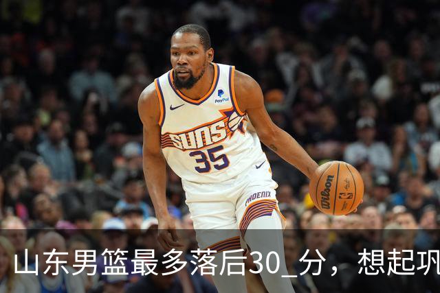 山东男篮最多落后30 分，想起巩晓彬名言：看你们打球真是一种痛苦