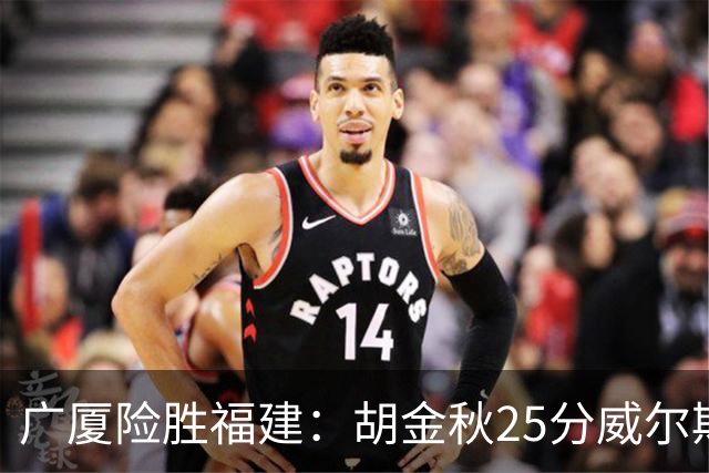 广厦险胜福建：胡金秋25分威尔斯首秀21+8 邹阳25+7+7断