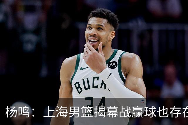 杨鸣：上海男篮揭幕战赢球也存在隐患 王哲林在胶着的比赛很难下去