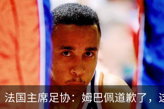 法国主席足协：姆巴佩道歉了，这事应该翻篇了