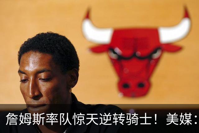 詹姆斯率队惊天逆转骑士！美媒：这就是詹姆斯不去克利夫兰的原因