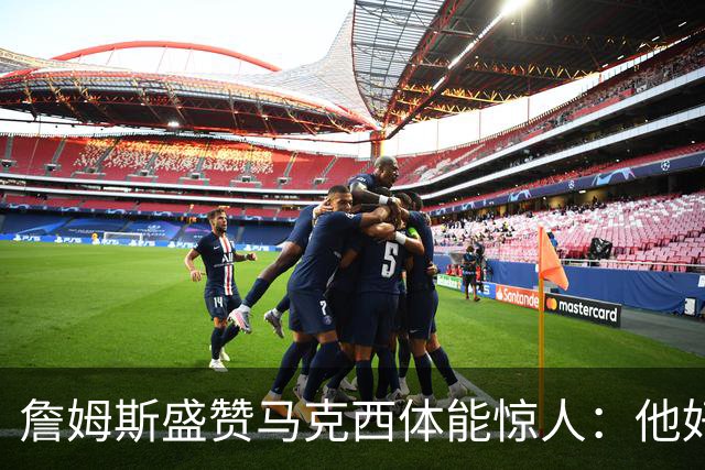詹姆斯盛赞马克西体能惊人：他好像根本不会累