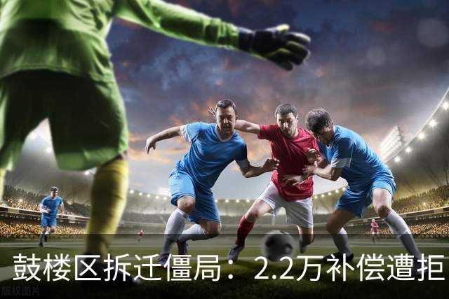 鼓楼区拆迁僵局：2.2万补偿遭拒，房东凭什么敢开价3万？
